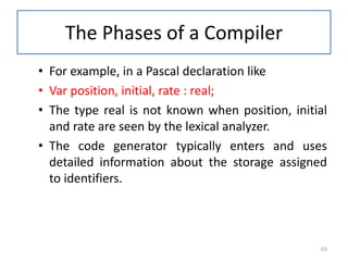 The Phases of a Compiler
• For example, in a Pascal declaration like
• Var position, initial, rate : real;
• The type real is not known when position, initial
and rate are seen by the lexical analyzer.
• The code generator typically enters and uses
detailed information about the storage assigned
to identifiers.
63
 