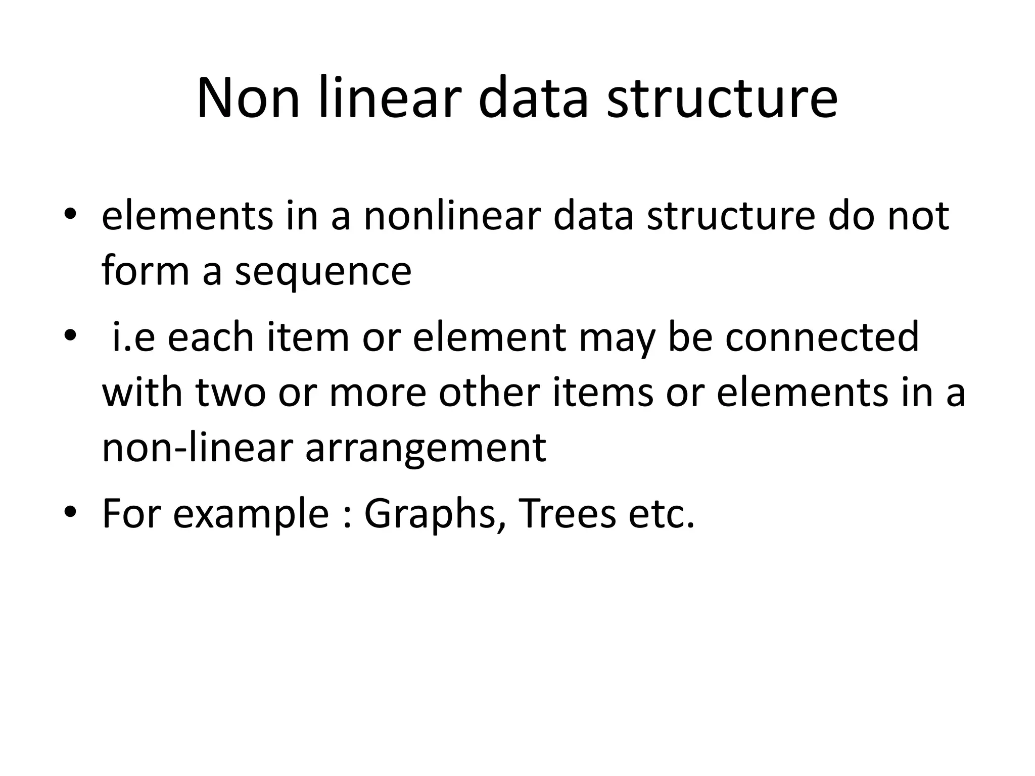 Non linear data structure
• elements in a nonlinear data structure do not
form a sequence
• i.e each item or element may be connected
with two or more other items or elements in a
non-linear arrangement
• For example : Graphs, Trees etc.
 