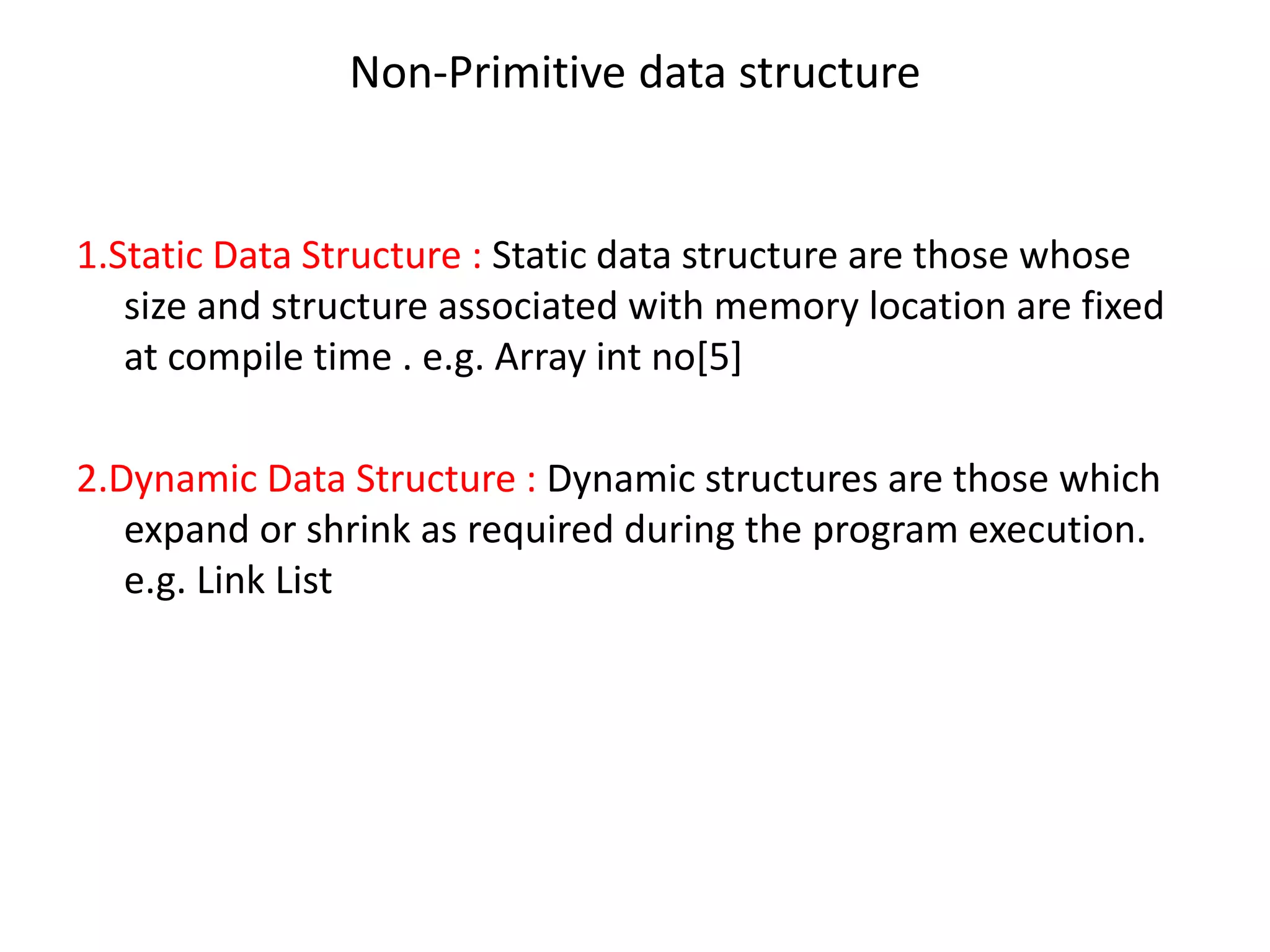Non-Primitive data structure
1.Static Data Structure : Static data structure are those whose
size and structure associated with memory location are fixed
at compile time . e.g. Array int no[5]
2.Dynamic Data Structure : Dynamic structures are those which
expand or shrink as required during the program execution.
e.g. Link List
 