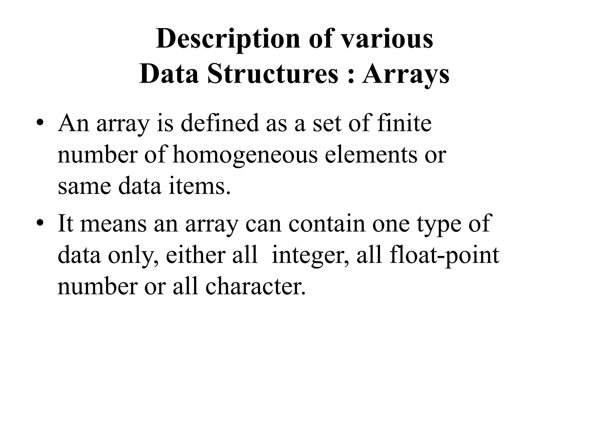 Description of various
Data Structures : Arrays
• An array is defined as a set of finite
number of homogeneous elements or
same data items.
• It means an array can contain one type of
data only, either all integer, all float-point
number or all character.
 