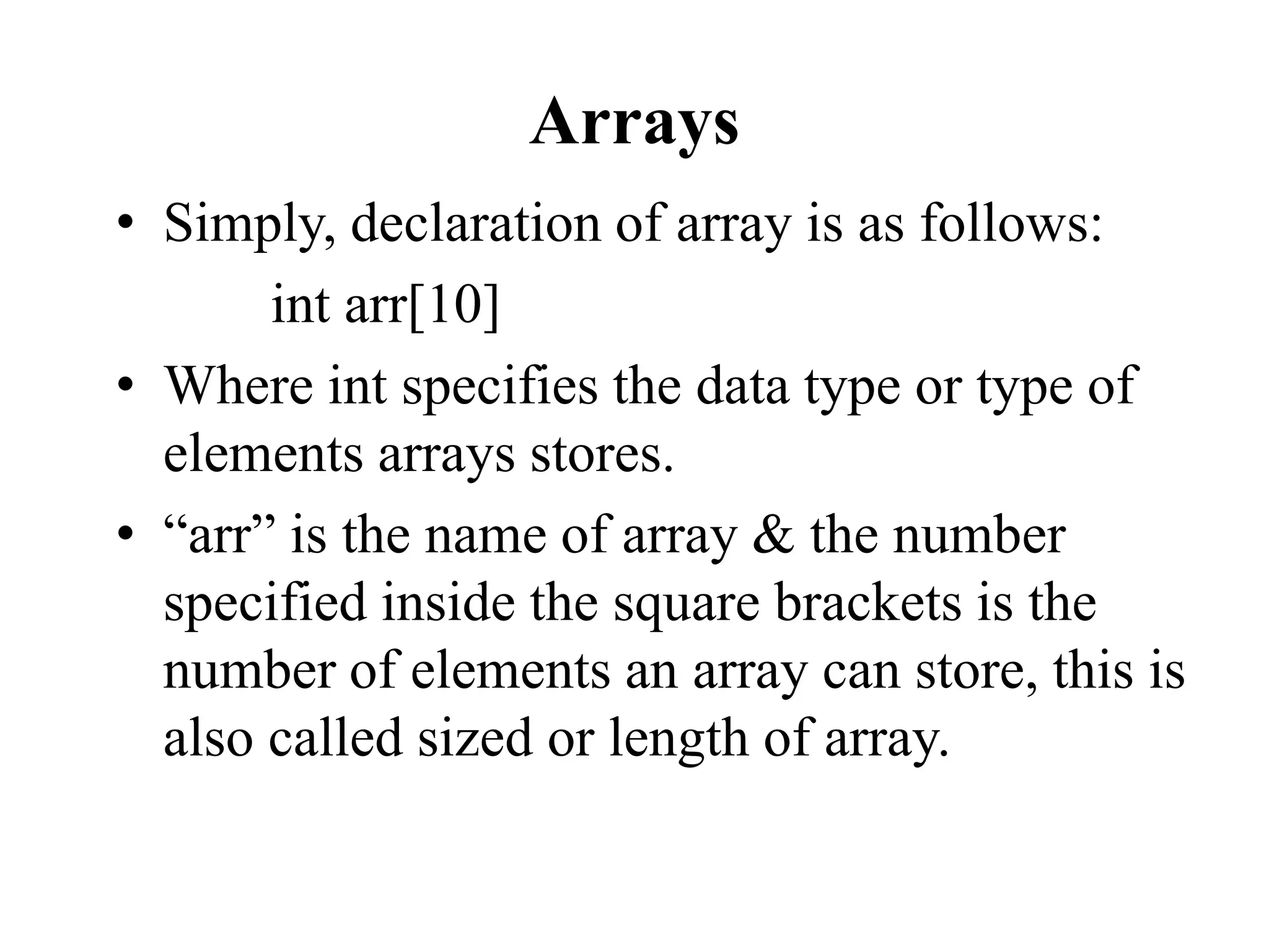 Arrays
• Simply, declaration of array is as follows:
int arr[10]
• Where int specifies the data type or type of
elements arrays stores.
• “arr” is the name of array & the number
specified inside the square brackets is the
number of elements an array can store, this is
also called sized or length of array.
 