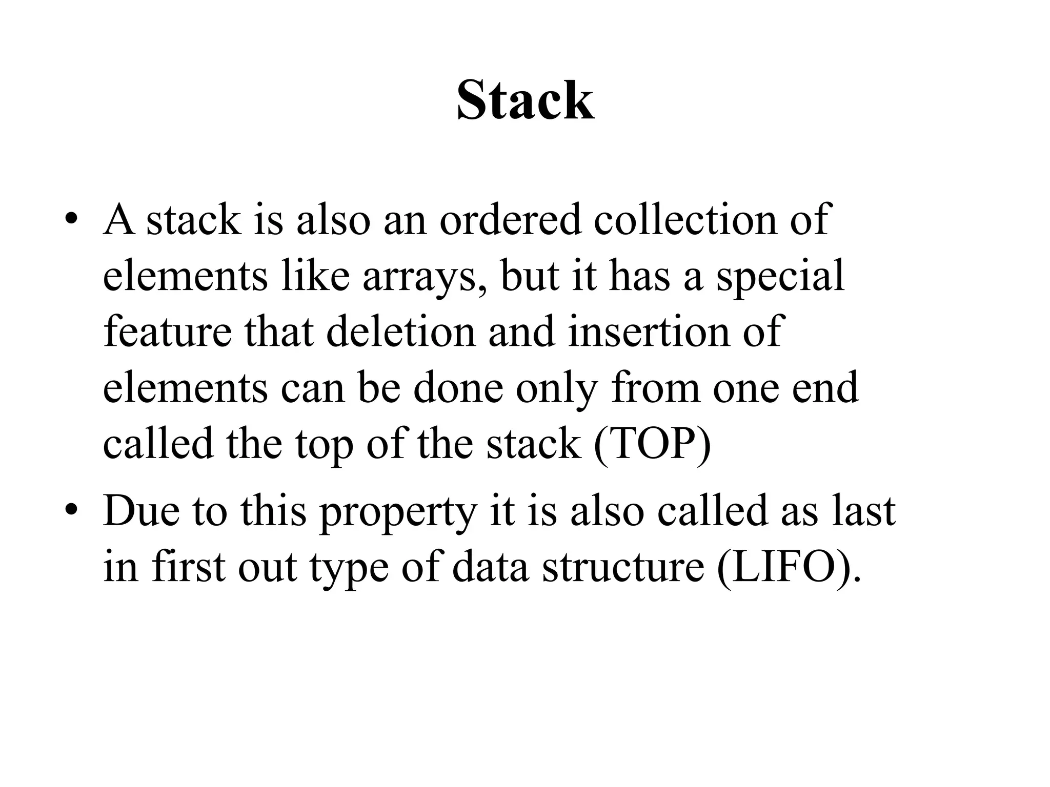 Stack
• A stack is also an ordered collection of
elements like arrays, but it has a special
feature that deletion and insertion of
elements can be done only from one end
called the top of the stack (TOP)
• Due to this property it is also called as last
in first out type of data structure (LIFO).
 
