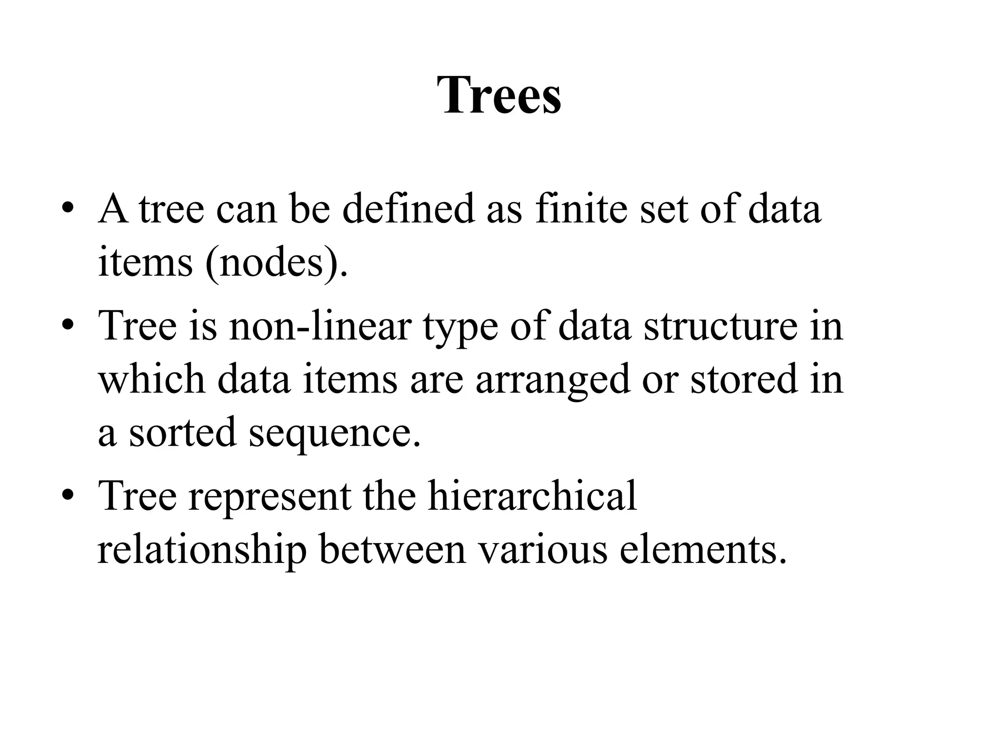 Trees
• A tree can be defined as finite set of data
items (nodes).
• Tree is non-linear type of data structure in
which data items are arranged or stored in
a sorted sequence.
• Tree represent the hierarchical
relationship between various elements.
 
