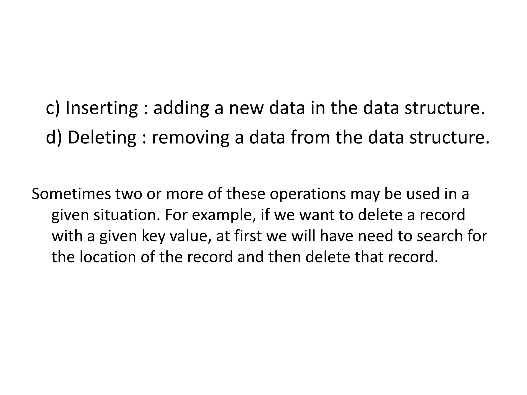 c) Inserting : adding a new data in the data structure.
d) Deleting : removing a data from the data structure.
Sometimes two or more of these operations may be used in a
given situation. For example, if we want to delete a record
with a given key value, at first we will have need to search for
the location of the record and then delete that record.
 