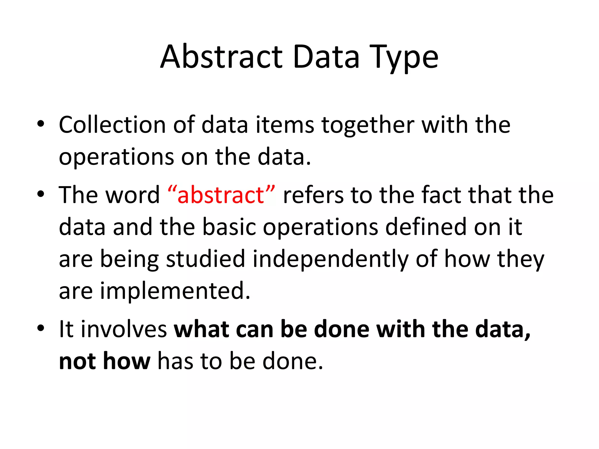 Abstract Data Type
• Collection of data items together with the
operations on the data.
• The word “abstract” refers to the fact that the
data and the basic operations defined on it
are being studied independently of how they
are implemented.
• It involves what can be done with the data,
not how has to be done.
 