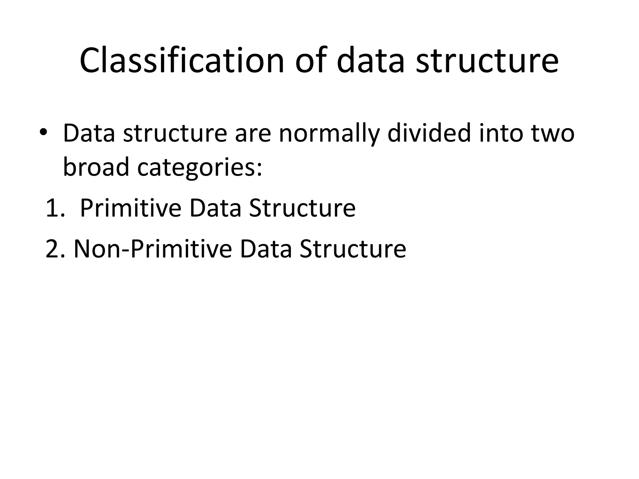 Classification of data structure
• Data structure are normally divided into two
broad categories:
1. Primitive Data Structure
2. Non-Primitive Data Structure
 