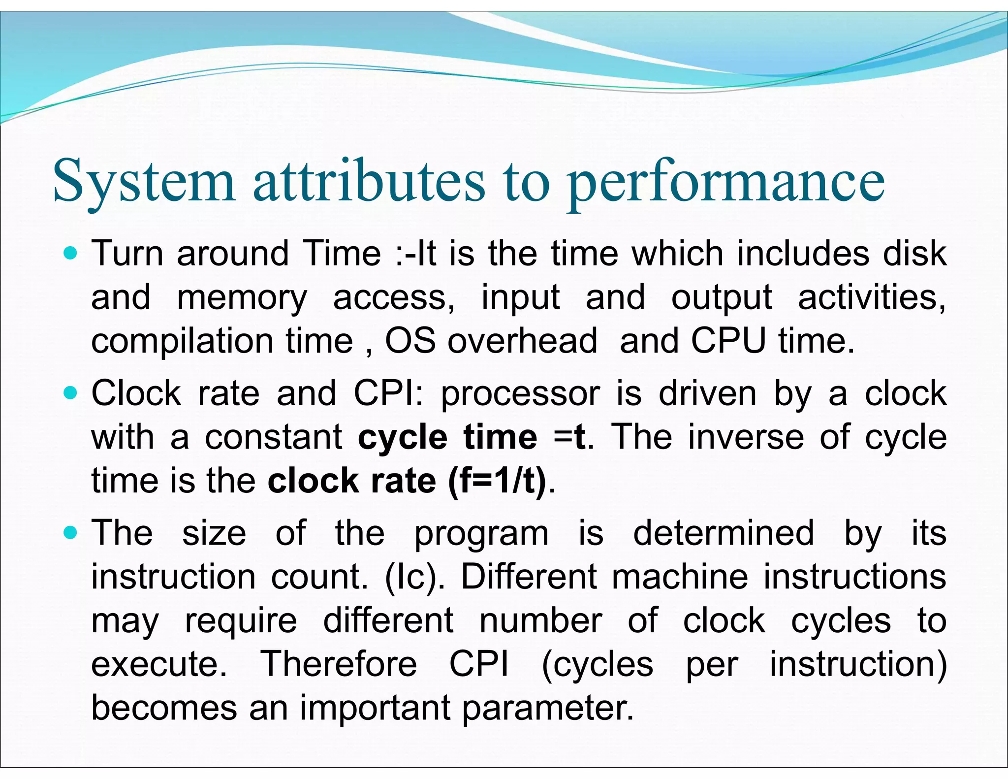System attributes to performance
 Turn around Time :-It is the time which includes disk
and memory access, input and output activities,
compilation time , OS overhead and CPU time.
 Clock rate and CPI: processor is driven by a clock
with a constant cycle time =t. The inverse of cycle
time is the clock rate (f=1/t).
 The size of the program is determined by its
instruction count. (Ic). Different machine instructions
may require different number of clock cycles to
execute. Therefore CPI (cycles per instruction)
becomes an important parameter.
 