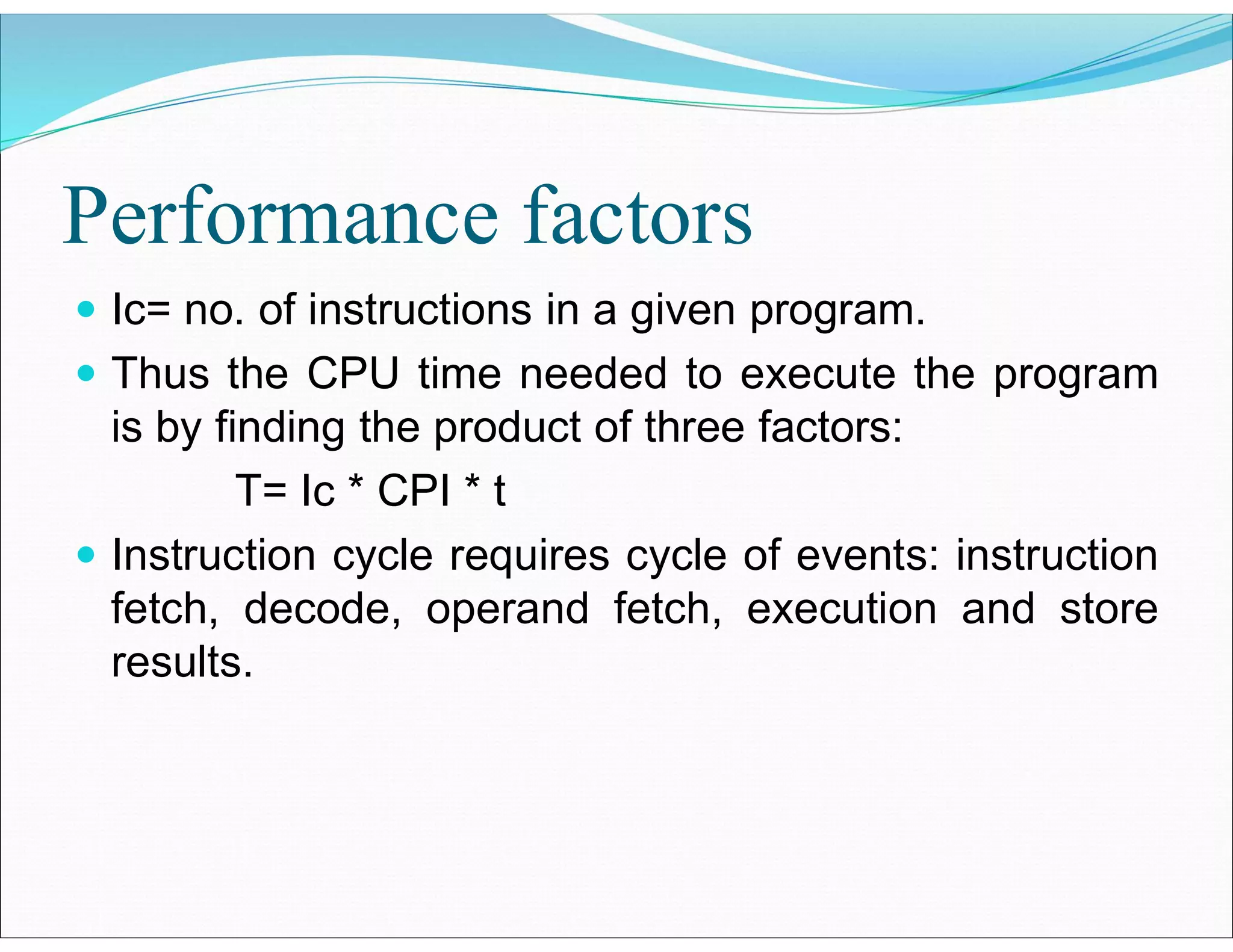 Performance factors
 Ic= no. of instructions in a given program.
 Thus the CPU time needed to execute the program
is by finding the product of three factors:
T= Ic * CPI * t
 Instruction cycle requires cycle of events: instruction
fetch, decode, operand fetch, execution and store
results.
 