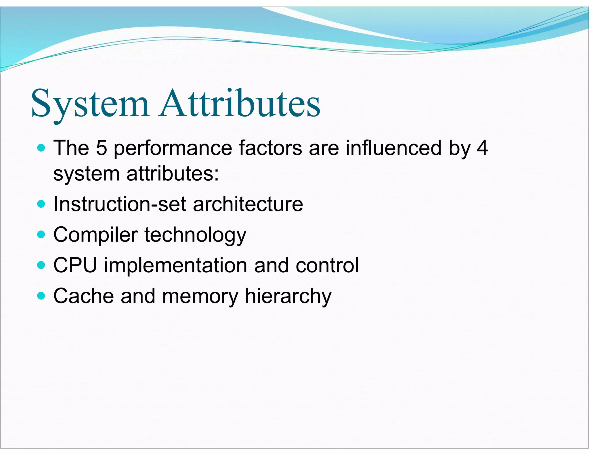 System Attributes
 The 5 performance factors are influenced by 4
system attributes:
 Instruction-set architecture
 Compiler technology
 CPU implementation and control
 Cache and memory hierarchy
 