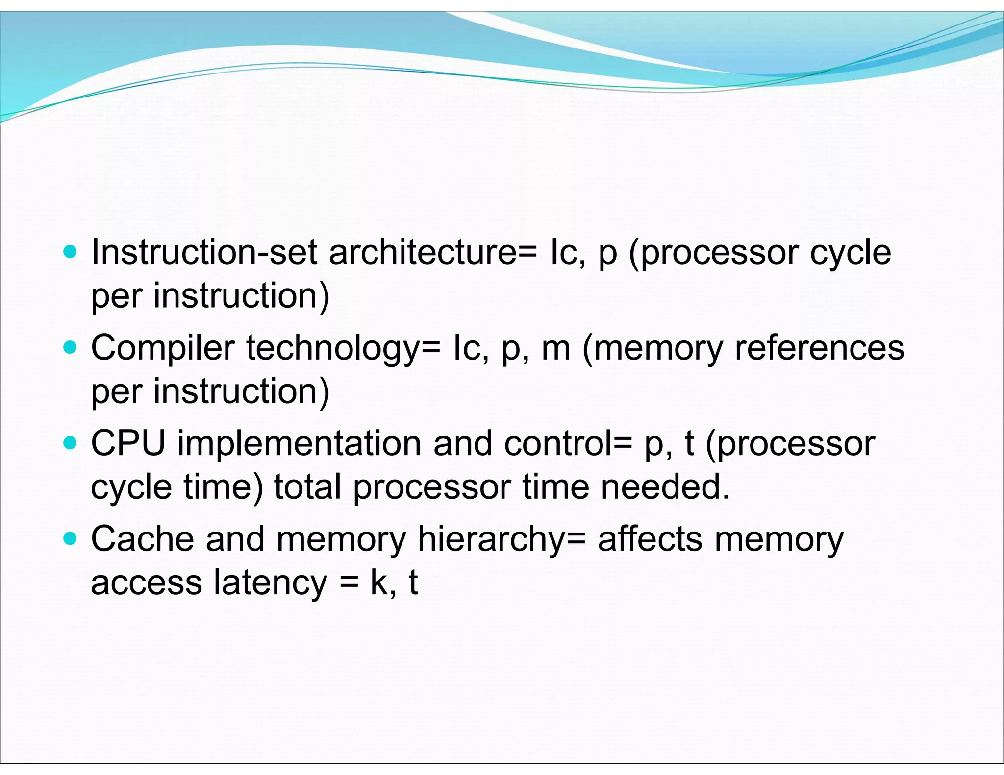 Instruction-set architecture= Ic, p (processor cycle
per instruction)
 Compiler technology= Ic, p, m (memory references
per instruction)
 CPU implementation and control= p, t (processor
cycle time) total processor time needed.
 Cache and memory hierarchy= affects memory
access latency = k, t
 
