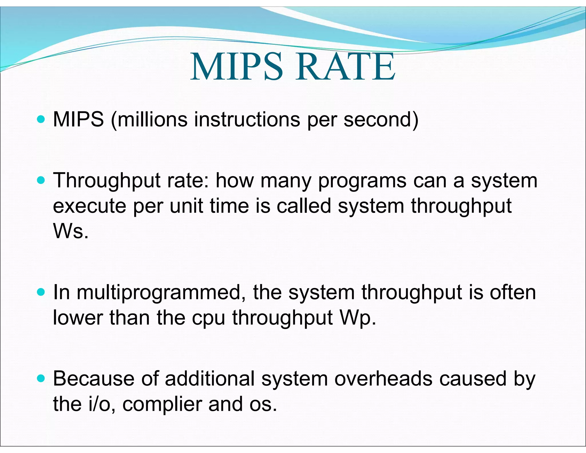 MIPS RATE
 MIPS (millions instructions per second)
 Throughput rate: how many programs can a system
execute per unit time is called system throughput
Ws.
 In multiprogrammed, the system throughput is often
lower than the cpu throughput Wp.
 Because of additional system overheads caused by
the i/o, complier and os.
 