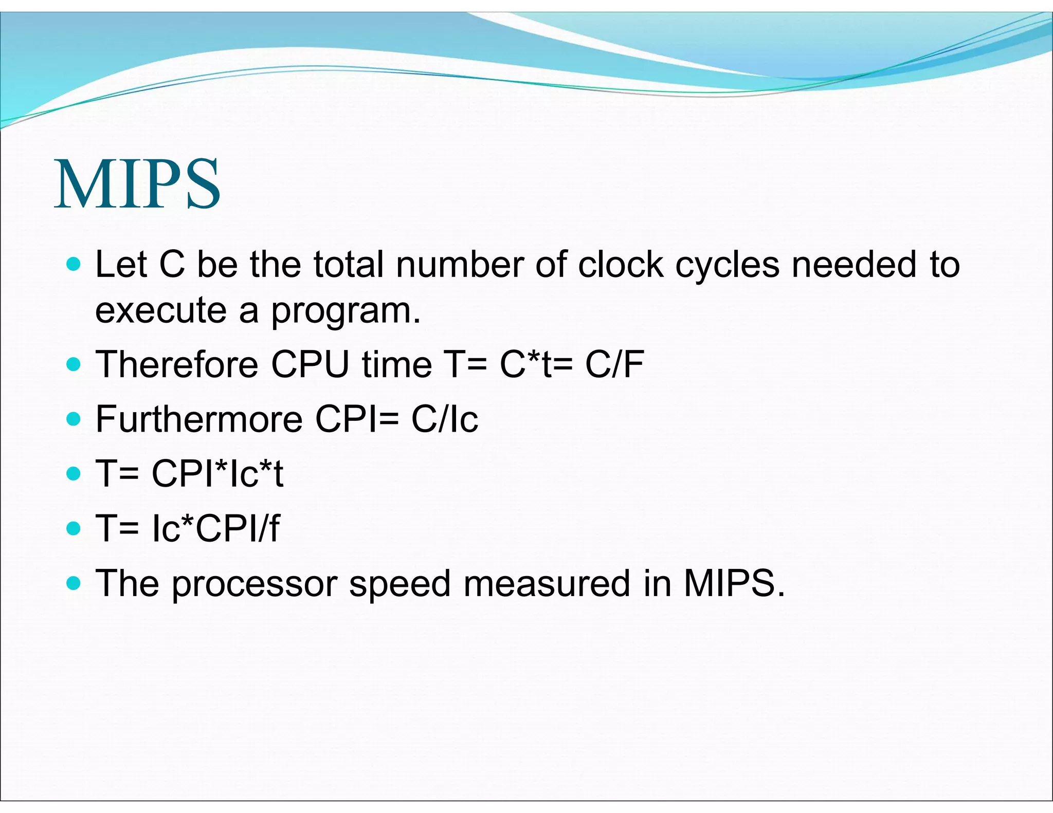 MIPS
 Let C be the total number of clock cycles needed to
execute a program.
 Therefore CPU time T= C*t= C/F
 Furthermore CPI= C/Ic
 T= CPI*Ic*t
 T= Ic*CPI/f
 The processor speed measured in MIPS.
 