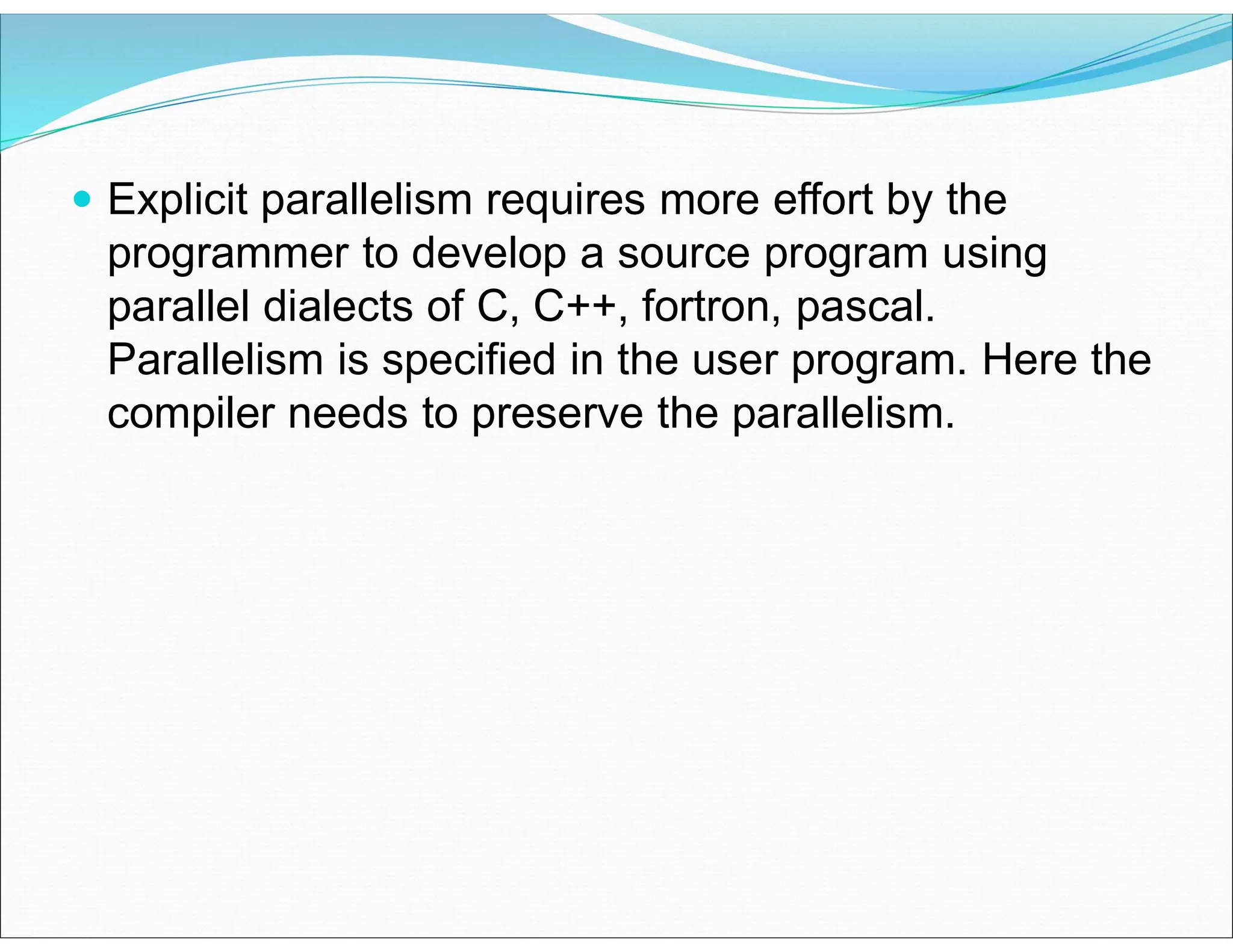  Explicit parallelism requires more effort by the
programmer to develop a source program using
parallel dialects of C, C++, fortron, pascal.
Parallelism is specified in the user program. Here the
compiler needs to preserve the parallelism.
 