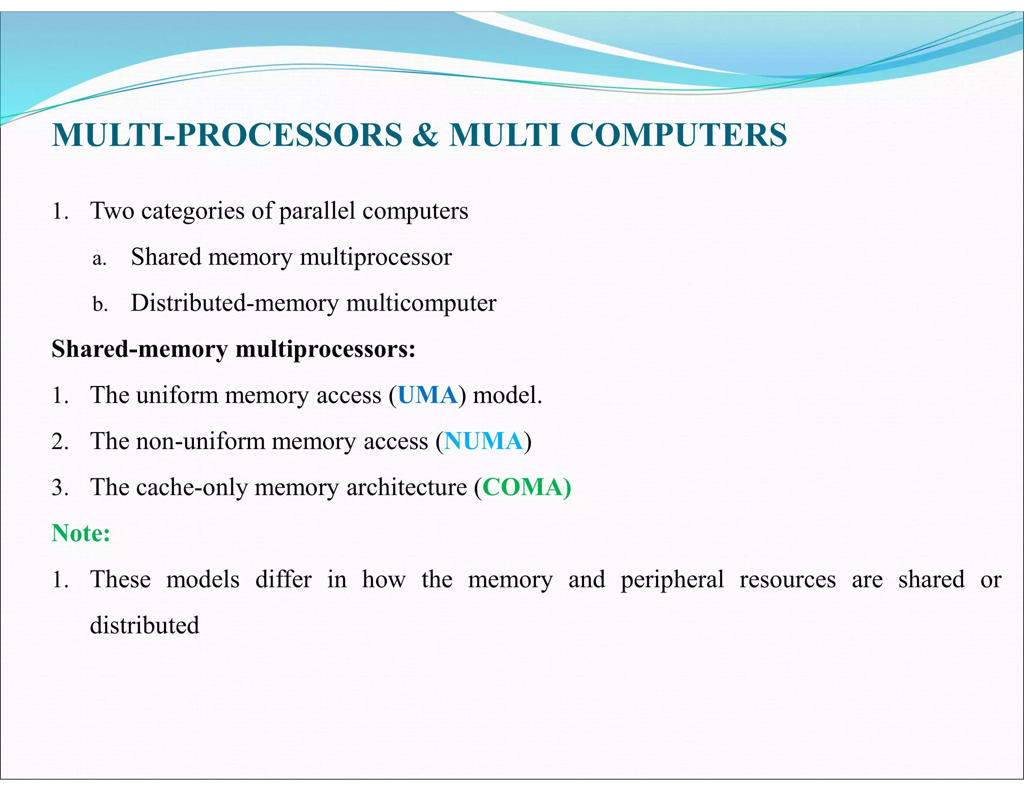 MULTI-PROCESSORS & MULTI COMPUTERS
1. Two categories of parallel computers
a. Shared memory multiprocessor
b. Distributed-memory multicomputer
Shared-memory multiprocessors:
1. The uniform memory access (UMA) model.
2. The non-uniform memory access (NUMA)
3. The cache-only memory architecture (COMA)
Note:
1. These models differ in how the memory and peripheral resources are shared or
distributed
 
