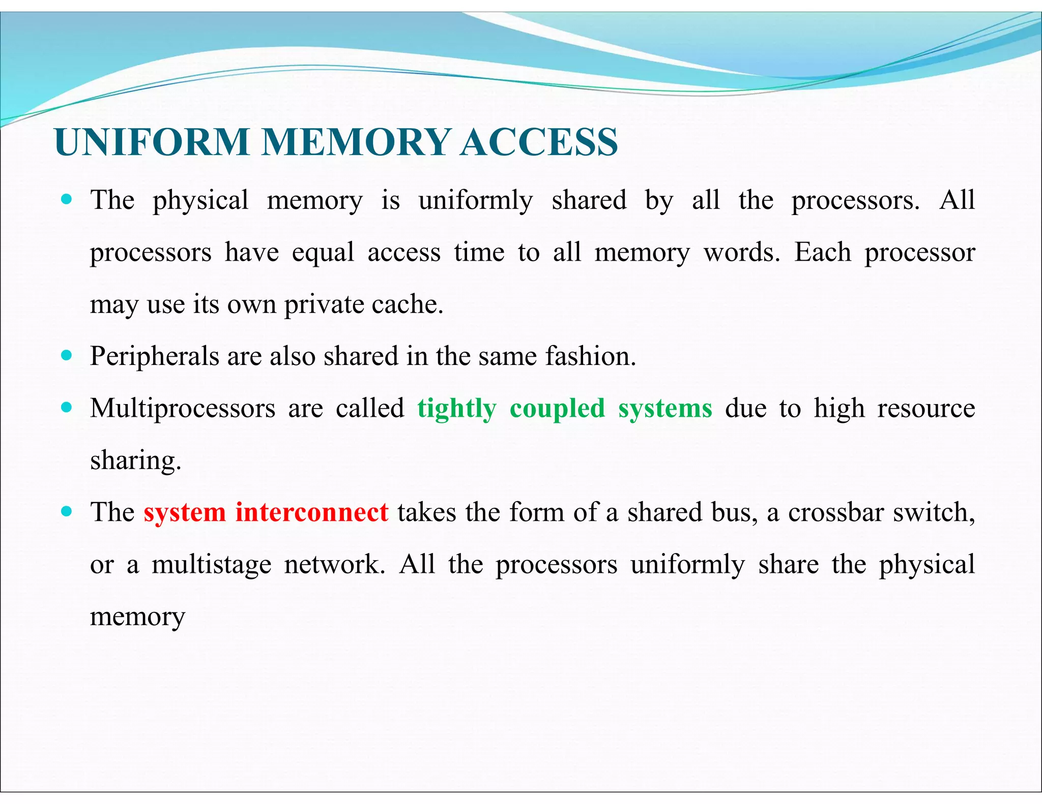  The physical memory is uniformly shared by all the processors. All
processors have equal access time to all memory words. Each processor
may use its own private cache.
 Peripherals are also shared in the same fashion.
 Multiprocessors are called tightly coupled systems due to high resource
sharing.
 The system interconnect takes the form of a shared bus, a crossbar switch,
or a multistage network. All the processors uniformly share the physical
memory
UNIFORM MEMORYACCESS
 