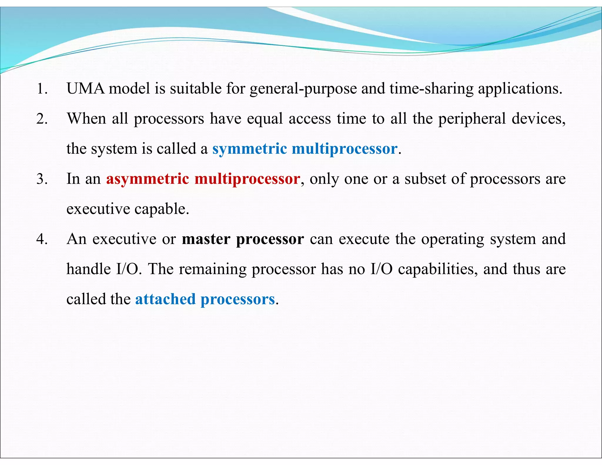 1. UMA model is suitable for general-purpose and time-sharing applications.
2. When all processors have equal access time to all the peripheral devices,
the system is called a symmetric multiprocessor.
3. In an asymmetric multiprocessor, only one or a subset of processors are
executive capable.
4. An executive or master processor can execute the operating system and
handle I/O. The remaining processor has no I/O capabilities, and thus are
called the attached processors.
 