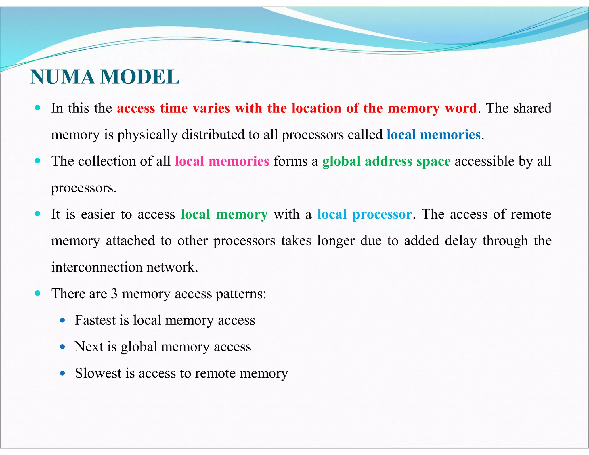 NUMA MODEL
 In this the access time varies with the location of the memory word. The shared
memory is physically distributed to all processors called local memories.
 The collection of all local memories forms a global address space accessible by all
processors.
 It is easier to access local memory with a local processor. The access of remote
memory attached to other processors takes longer due to added delay through the
interconnection network.
 There are 3 memory access patterns:
 Fastest is local memory access
 Next is global memory access
 Slowest is access to remote memory
 