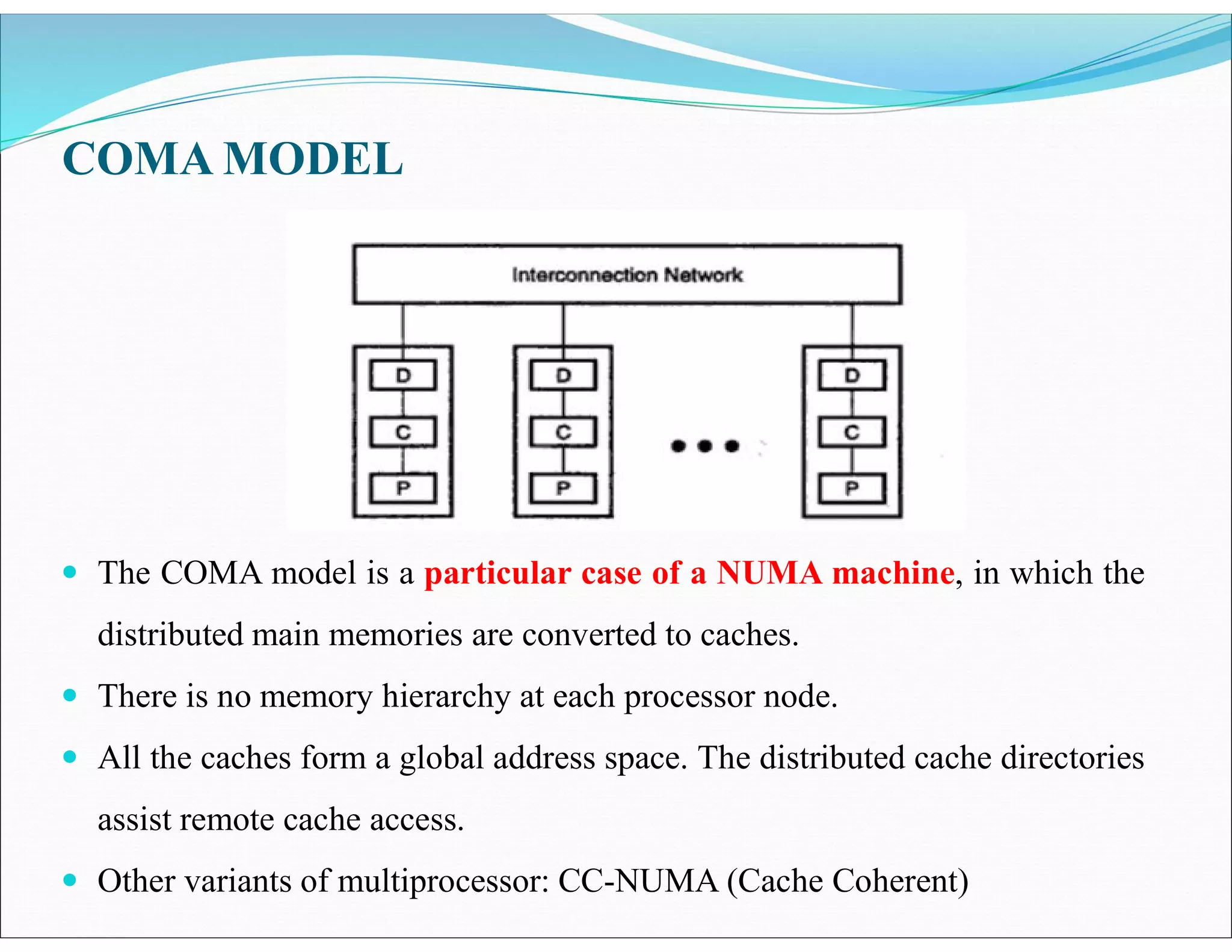 COMA MODEL
 The COMA model is a particular case of a NUMA machine, in which the
distributed main memories are converted to caches.
 There is no memory hierarchy at each processor node.
 All the caches form a global address space. The distributed cache directories
assist remote cache access.
 Other variants of multiprocessor: CC-NUMA (Cache Coherent)
 