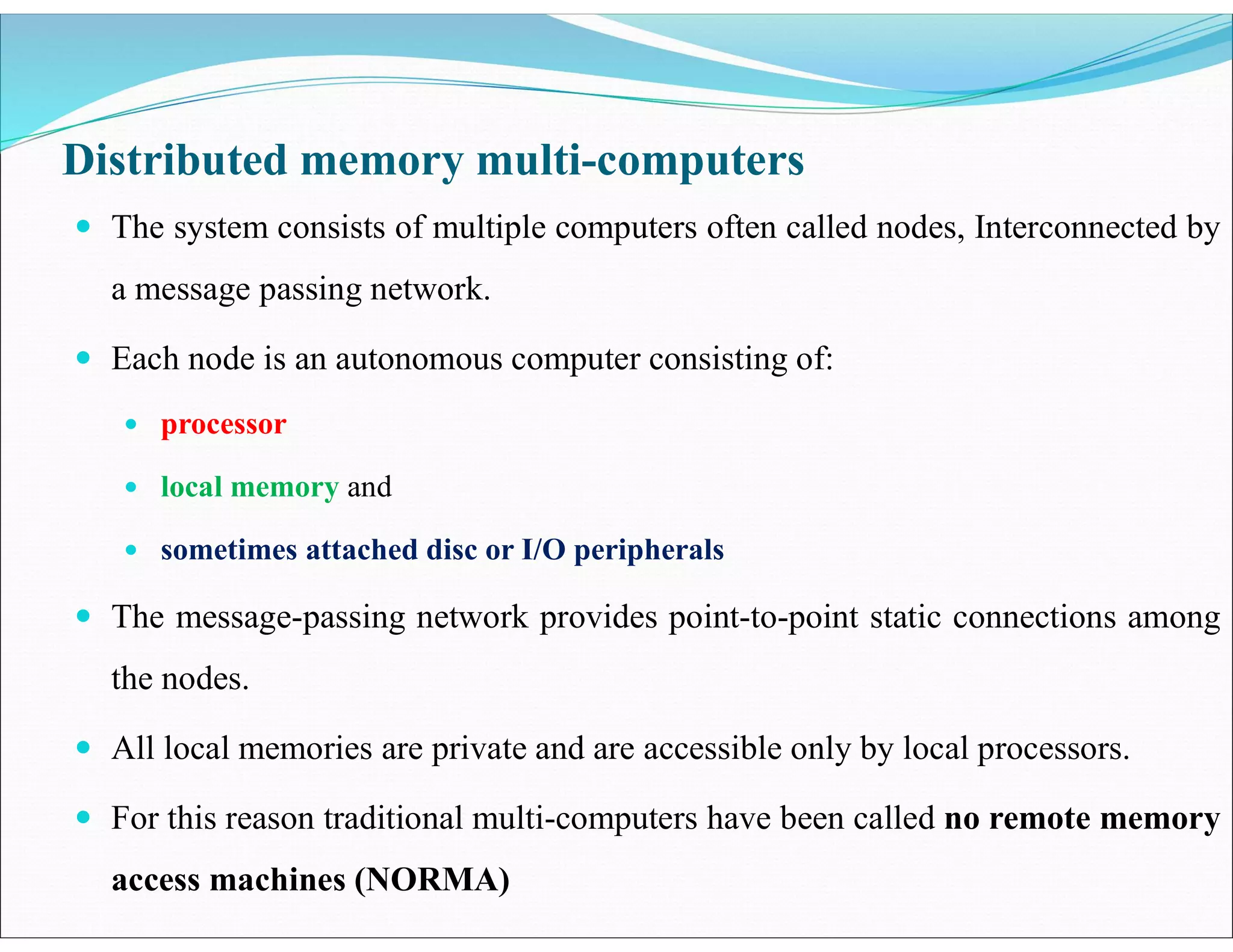 Distributed memory multi-computers
 The system consists of multiple computers often called nodes, Interconnected by
a message passing network.
 Each node is an autonomous computer consisting of:
 processor
 local memory and
 sometimes attached disc or I/O peripherals
 The message-passing network provides point-to-point static connections among
the nodes.
 All local memories are private and are accessible only by local processors.
 For this reason traditional multi-computers have been called no remote memory
access machines (NORMA)
 