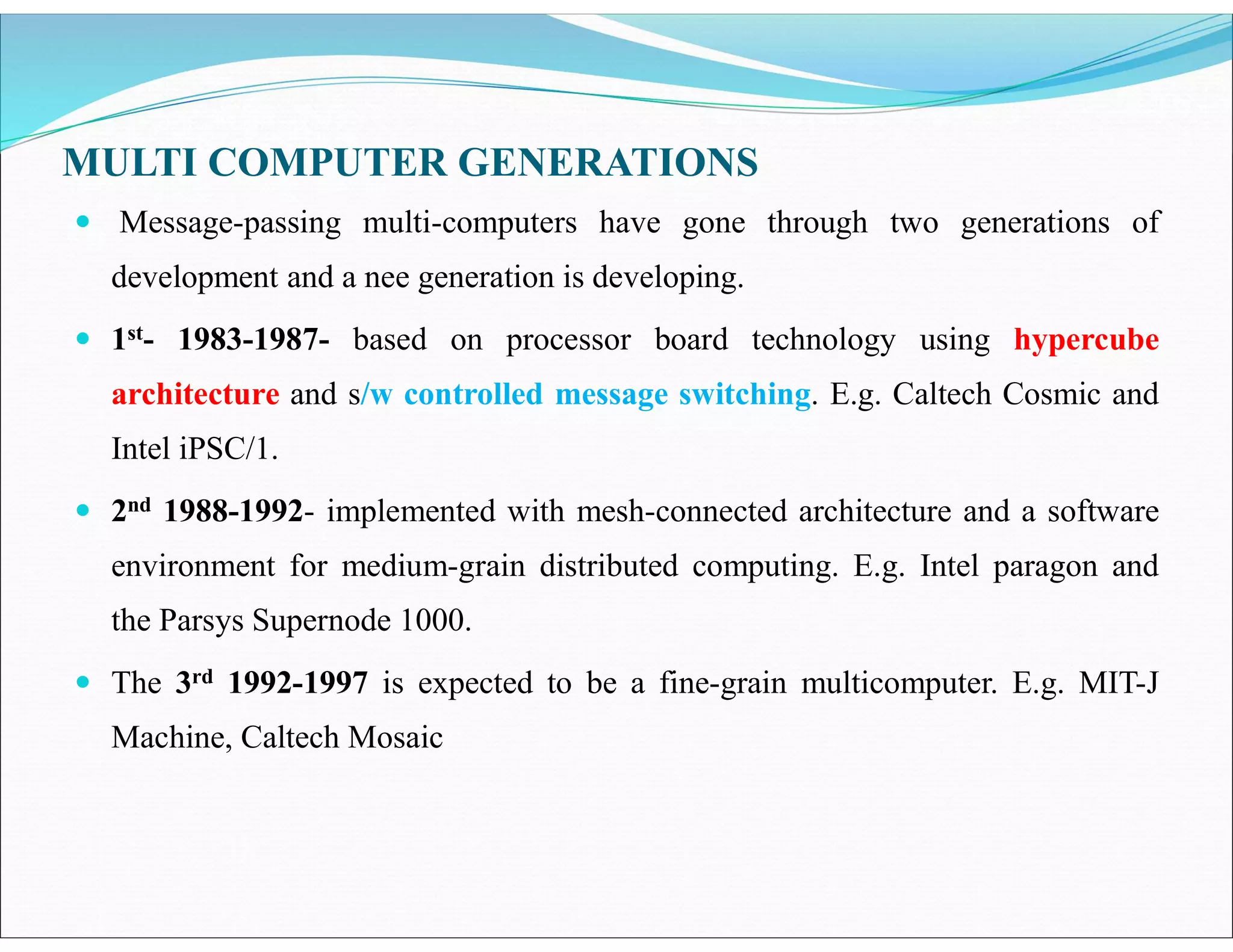 MULTI COMPUTER GENERATIONS
 Message-passing multi-computers have gone through two generations of
development and a nee generation is developing.
 1st- 1983-1987- based on processor board technology using hypercube
architecture and s/w controlled message switching. E.g. Caltech Cosmic and
Intel iPSC/1.
 2nd 1988-1992- implemented with mesh-connected architecture and a software
environment for medium-grain distributed computing. E.g. Intel paragon and
the Parsys Supernode 1000.
 The 3rd 1992-1997 is expected to be a fine-grain multicomputer. E.g. MIT-J
Machine, Caltech Mosaic
 
