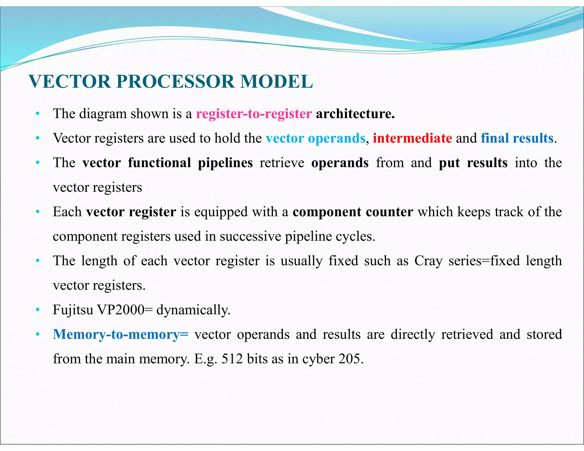 VECTOR PROCESSOR MODEL
• The diagram shown is a register-to-register architecture.
• Vector registers are used to hold the vector operands, intermediate and final results.
• The vector functional pipelines retrieve operands from and put results into the
vector registers
• Each vector register is equipped with a component counter which keeps track of the
component registers used in successive pipeline cycles.
• The length of each vector register is usually fixed such as Cray series=fixed length
vector registers.
• Fujitsu VP2000= dynamically.
• Memory-to-memory= vector operands and results are directly retrieved and stored
from the main memory. E.g. 512 bits as in cyber 205.
 