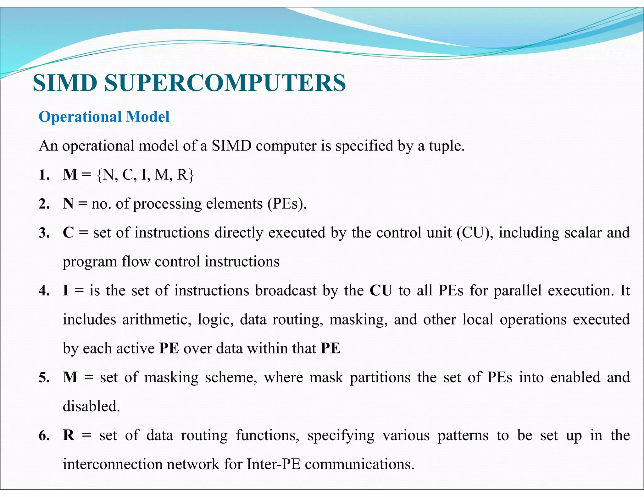 SIMD SUPERCOMPUTERS
Operational Model
An operational model of a SIMD computer is specified by a tuple.
1. M = {N, C, I, M, R}
2. N = no. of processing elements (PEs).
3. C = set of instructions directly executed by the control unit (CU), including scalar and
program flow control instructions
4. I = is the set of instructions broadcast by the CU to all PEs for parallel execution. It
includes arithmetic, logic, data routing, masking, and other local operations executed
by each active PE over data within that PE
5. M = set of masking scheme, where mask partitions the set of PEs into enabled and
disabled.
6. R = set of data routing functions, specifying various patterns to be set up in the
interconnection network for Inter-PE communications.
 