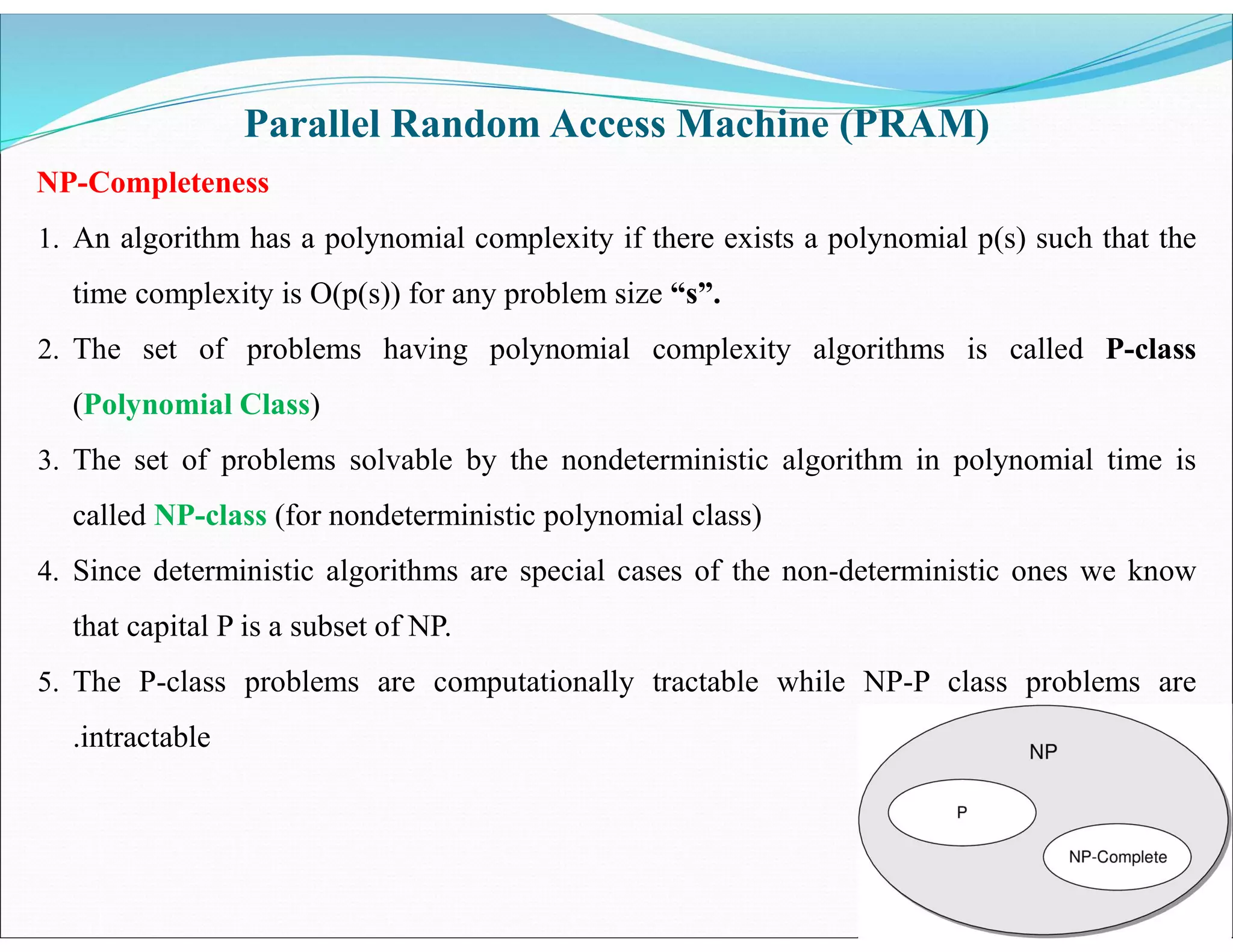 Parallel Random Access Machine (PRAM)
NP-Completeness
1. An algorithm has a polynomial complexity if there exists a polynomial p(s) such that the
time complexity is O(p(s)) for any problem size “s”.
2. The set of problems having polynomial complexity algorithms is called P-class
(Polynomial Class)
3. The set of problems solvable by the nondeterministic algorithm in polynomial time is
called NP-class (for nondeterministic polynomial class)
4. Since deterministic algorithms are special cases of the non-deterministic ones we know
that capital P is a subset of NP.
5. The P-class problems are computationally tractable while NP-P class problems are
.intractable
 
