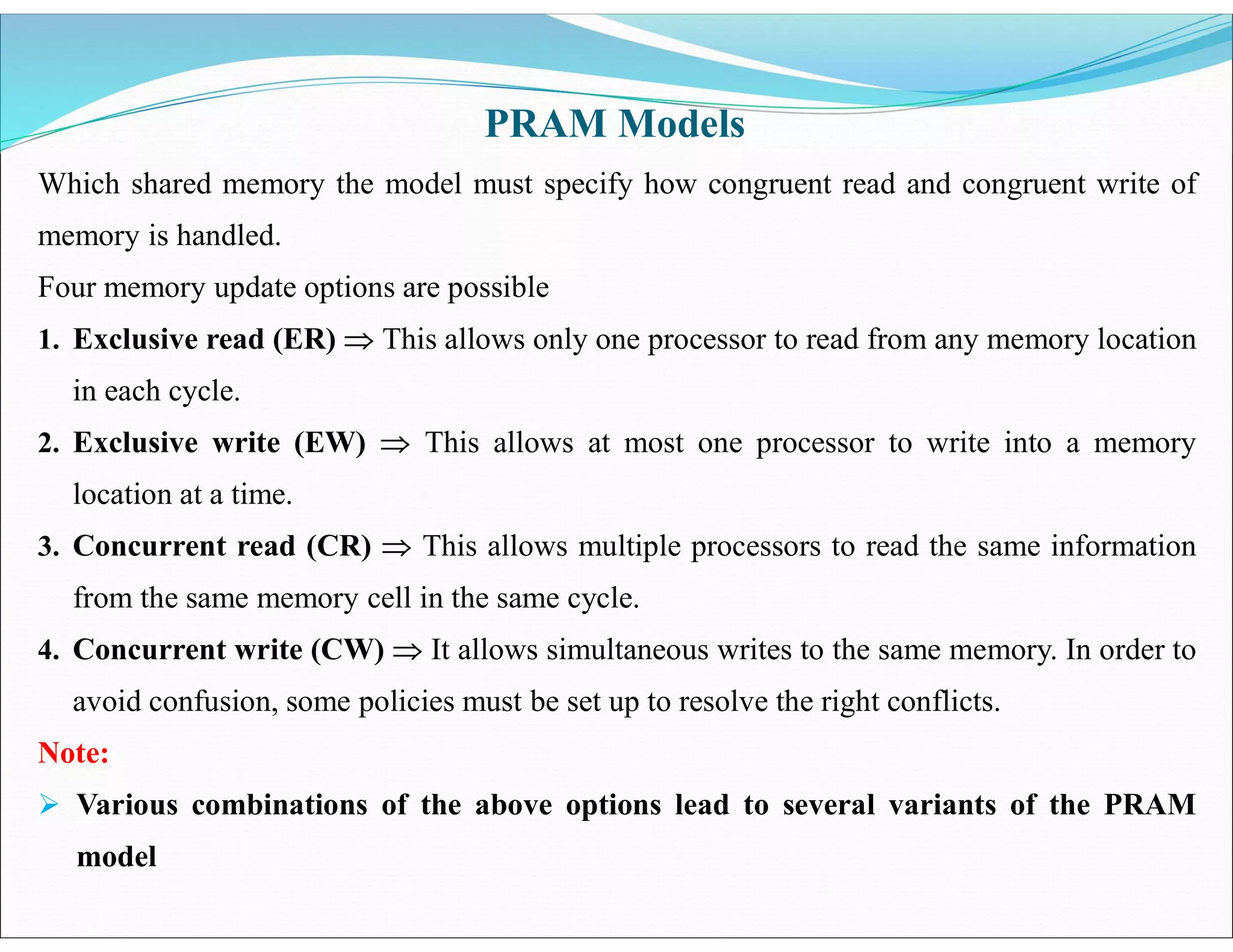 Which shared memory the model must specify how congruent read and congruent write of
memory is handled.
Four memory update options are possible
1. Exclusive read (ER)  This allows only one processor to read from any memory location
in each cycle.
2. Exclusive write (EW)  This allows at most one processor to write into a memory
location at a time.
3. Concurrent read (CR)  This allows multiple processors to read the same information
from the same memory cell in the same cycle.
4. Concurrent write (CW)  It allows simultaneous writes to the same memory. In order to
avoid confusion, some policies must be set up to resolve the right conflicts.
Note:
 Various combinations of the above options lead to several variants of the PRAM
model
PRAM Models
 