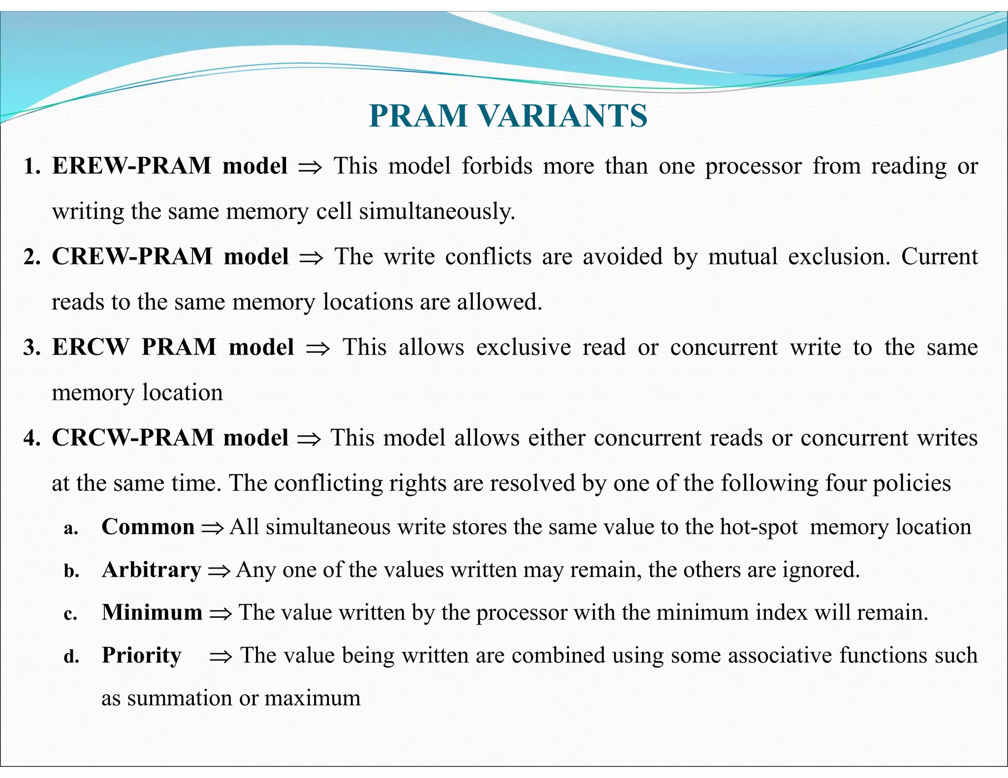 1. EREW-PRAM model  This model forbids more than one processor from reading or
writing the same memory cell simultaneously.
2. CREW-PRAM model  The write conflicts are avoided by mutual exclusion. Current
reads to the same memory locations are allowed.
3. ERCW PRAM model  This allows exclusive read or concurrent write to the same
memory location
4. CRCW-PRAM model  This model allows either concurrent reads or concurrent writes
at the same time. The conflicting rights are resolved by one of the following four policies
a. Common  All simultaneous write stores the same value to the hot-spot memory location
b. Arbitrary  Any one of the values written may remain, the others are ignored.
c. Minimum  The value written by the processor with the minimum index will remain.
d. Priority  The value being written are combined using some associative functions such
as summation or maximum
PRAM VARIANTS
 
