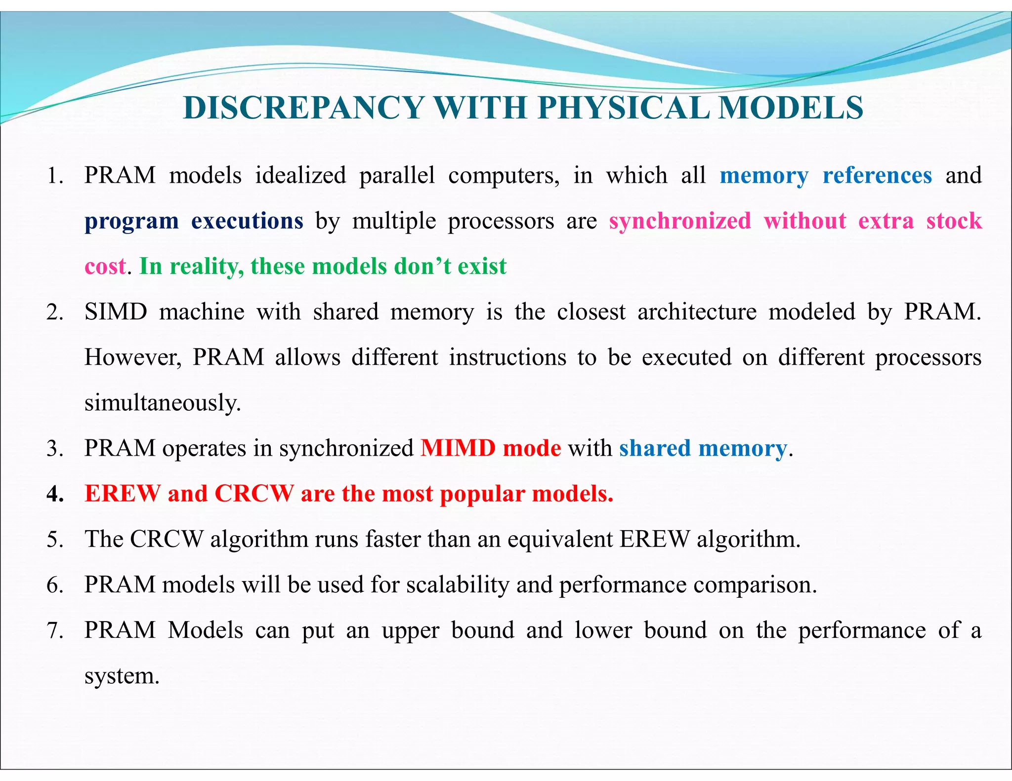 DISCREPANCY WITH PHYSICAL MODELS
1. PRAM models idealized parallel computers, in which all memory references and
program executions by multiple processors are synchronized without extra stock
cost. In reality, these models don’t exist
2. SIMD machine with shared memory is the closest architecture modeled by PRAM.
However, PRAM allows different instructions to be executed on different processors
simultaneously.
3. PRAM operates in synchronized MIMD mode with shared memory.
4. EREW and CRCW are the most popular models.
5. The CRCW algorithm runs faster than an equivalent EREW algorithm.
6. PRAM models will be used for scalability and performance comparison.
7. PRAM Models can put an upper bound and lower bound on the performance of a
system.
 