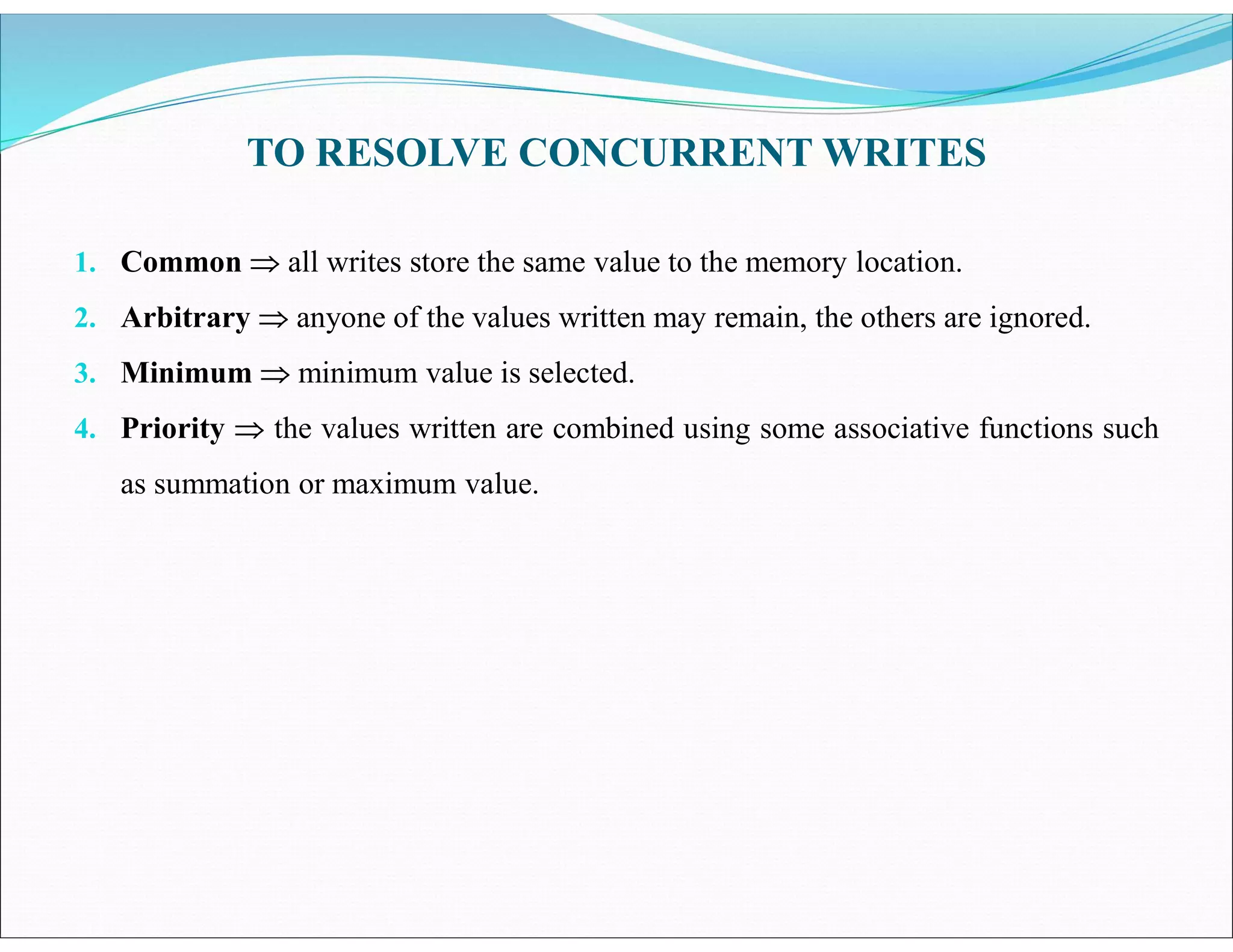 TO RESOLVE CONCURRENT WRITES
1. Common  all writes store the same value to the memory location.
2. Arbitrary  anyone of the values written may remain, the others are ignored.
3. Minimum  minimum value is selected.
4. Priority  the values written are combined using some associative functions such
as summation or maximum value.
 