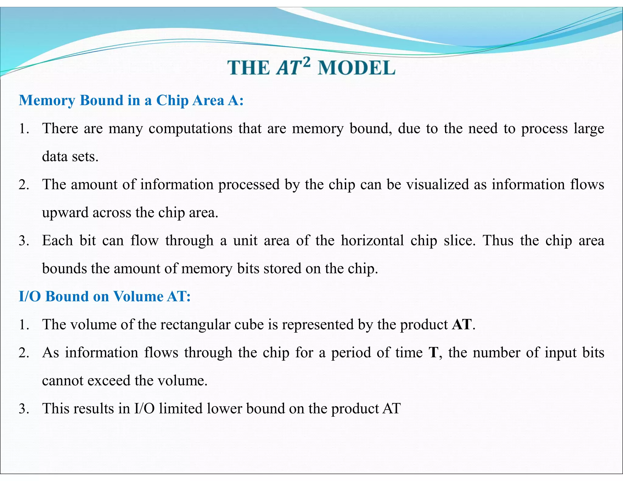 Memory Bound in a Chip Area A:
1. There are many computations that are memory bound, due to the need to process large
data sets.
2. The amount of information processed by the chip can be visualized as information flows
upward across the chip area.
3. Each bit can flow through a unit area of the horizontal chip slice. Thus the chip area
bounds the amount of memory bits stored on the chip.
I/O Bound on Volume AT:
1. The volume of the rectangular cube is represented by the product AT.
2. As information flows through the chip for a period of time T, the number of input bits
cannot exceed the volume.
3. This results in I/O limited lower bound on the product AT
 
