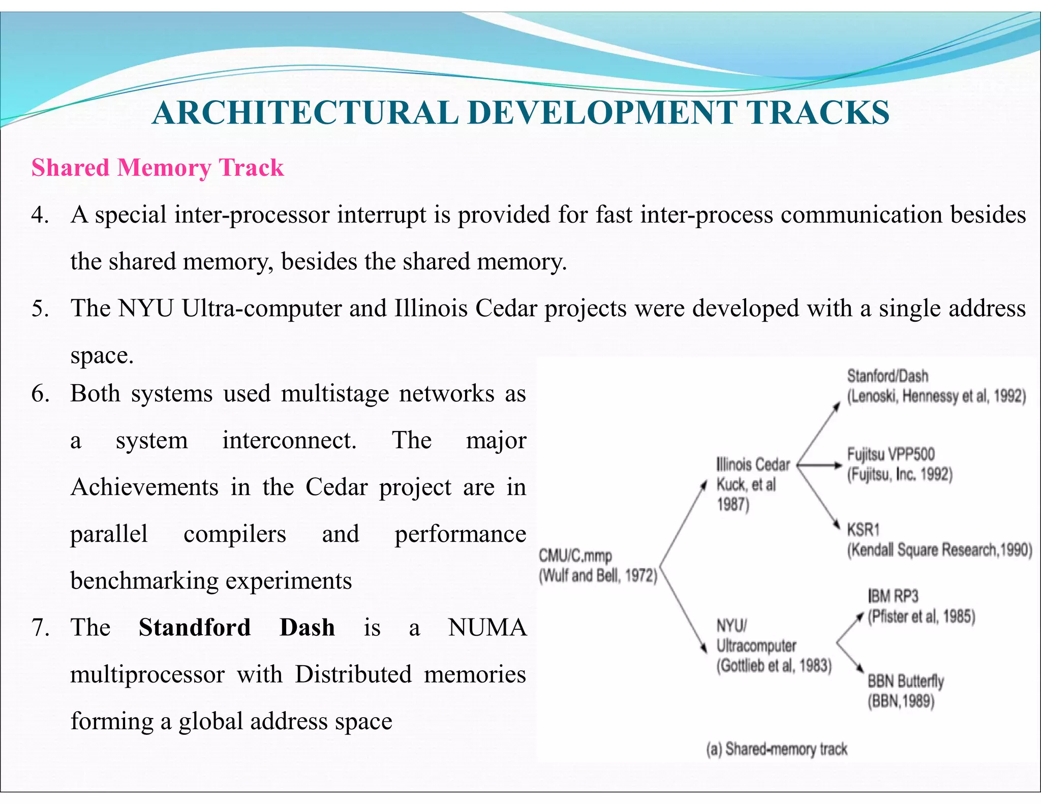 ARCHITECTURAL DEVELOPMENT TRACKS
Shared Memory Track
4. A special inter-processor interrupt is provided for fast inter-process communication besides
the shared memory, besides the shared memory.
5. The NYU Ultra-computer and Illinois Cedar projects were developed with a single address
space.
6. Both systems used multistage networks as
a system interconnect. The major
Achievements in the Cedar project are in
parallel compilers and performance
benchmarking experiments
7. The Standford Dash is a NUMA
multiprocessor with Distributed memories
forming a global address space
 