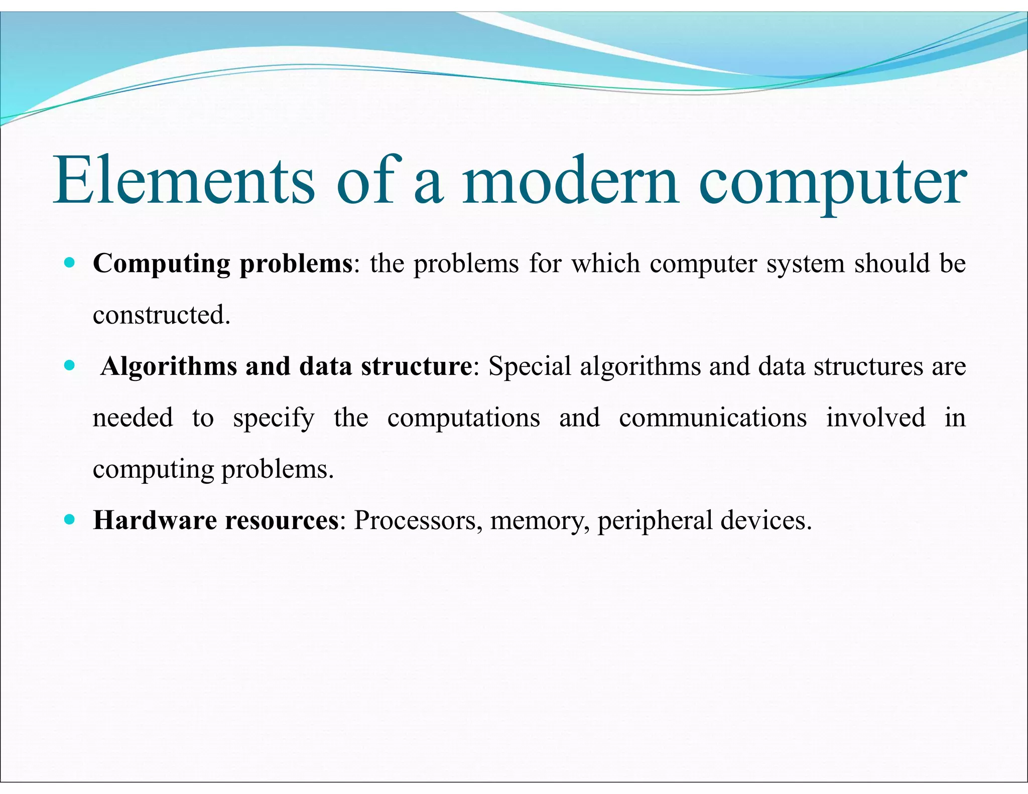 Elements of a modern computer
 Computing problems: the problems for which computer system should be
constructed.
 Algorithms and data structure: Special algorithms and data structures are
needed to specify the computations and communications involved in
computing problems.
 Hardware resources: Processors, memory, peripheral devices.
 