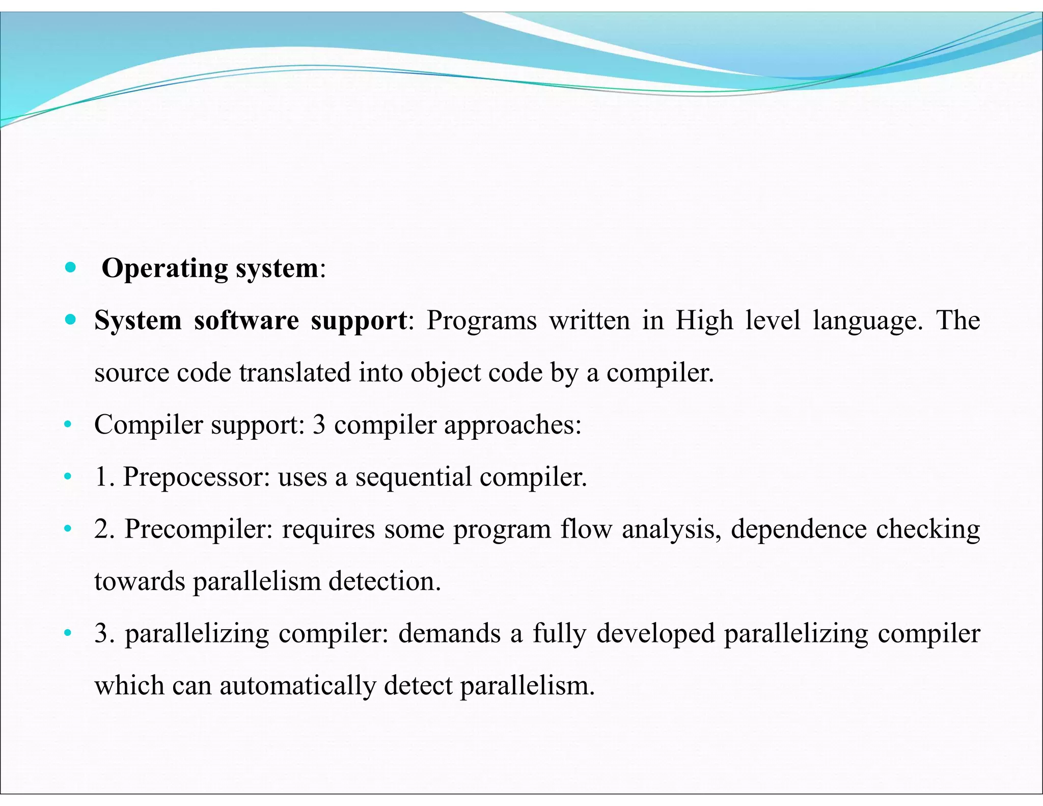  Operating system:
 System software support: Programs written in High level language. The
source code translated into object code by a compiler.
• Compiler support: 3 compiler approaches:
• 1. Prepocessor: uses a sequential compiler.
• 2. Precompiler: requires some program flow analysis, dependence checking
towards parallelism detection.
• 3. parallelizing compiler: demands a fully developed parallelizing compiler
which can automatically detect parallelism.
 