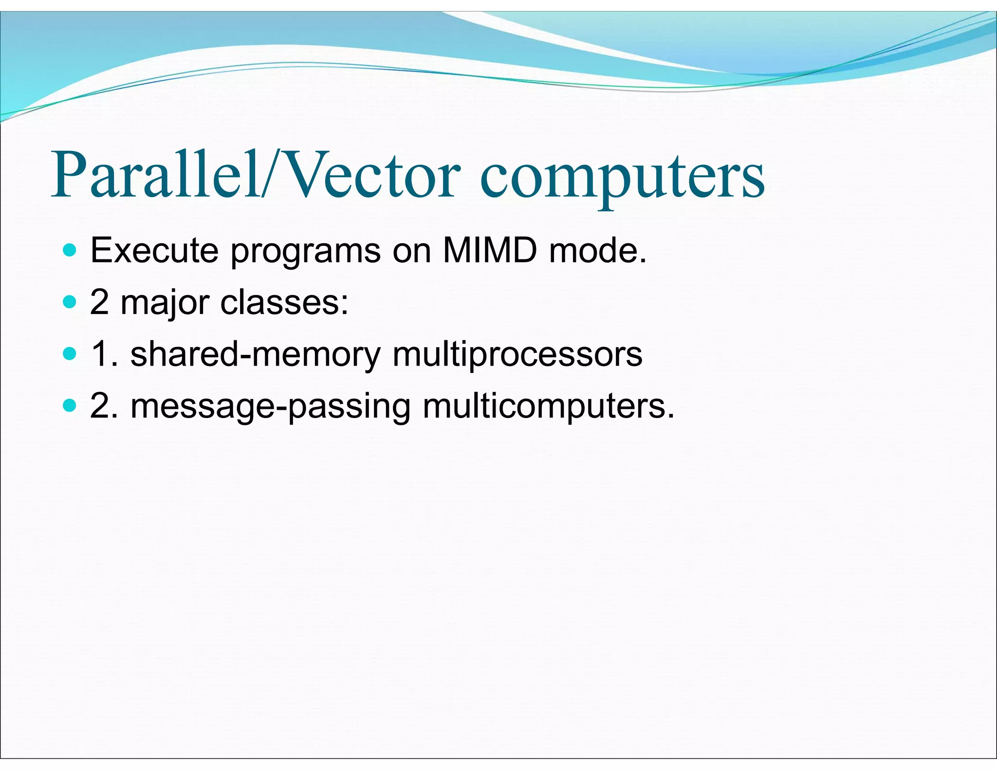 Parallel/Vector computers
 Execute programs on MIMD mode.
 2 major classes:
 1. shared-memory multiprocessors
 2. message-passing multicomputers.
 