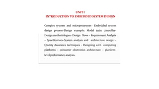 UNIT I
INTRODUCTION TO EMBEDDED SYSTEM DESIGN
Complex systems and microprocessors– Embedded system
design process–Design example: Model train controller-
Design methodologies- Design flows - Requirement Analysis
– Specifications-System analysis and architecture design –
Quality Assurance techniques - Designing with computing
platforms – consumer electronics architecture – platform-
level performance analysis.
 