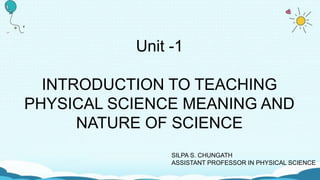 Unit -1
INTRODUCTION TO TEACHING
PHYSICAL SCIENCE MEANING AND
NATURE OF SCIENCE
SILPA S. CHUNGATH
ASSISTANT PROFESSOR IN PHYSICAL SCIENCE
 