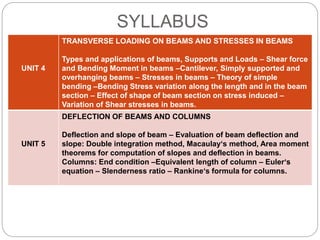 SYLLABUS
UNIT 4
TRANSVERSE LOADING ON BEAMS AND STRESSES IN BEAMS
Types and applications of beams, Supports and Loads – Shear force
and Bending Moment in beams –Cantilever, Simply supported and
overhanging beams – Stresses in beams – Theory of simple
bending –Bending Stress variation along the length and in the beam
section – Effect of shape of beam section on stress induced –
Variation of Shear stresses in beams.
UNIT 5
DEFLECTION OF BEAMS AND COLUMNS
Deflection and slope of beam – Evaluation of beam deflection and
slope: Double integration method, Macaulay‘s method, Area moment
theorems for computation of slopes and deflection in beams.
Columns: End condition –Equivalent length of column – Euler‘s
equation – Slenderness ratio – Rankine‘s formula for columns.
 