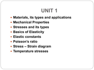 UNIT 1
 Materials, its types and applications
 Mechanical Properties
 Stresses and its types
 Basics of Elasticity
 Elastic constants
 Poisson’s ratio
 Stress – Strain diagram
 Temperature stresses
 