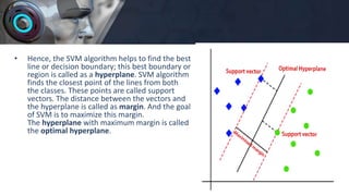 • Hence, the SVM algorithm helps to find the best
line or decision boundary; this best boundary or
region is called as a hyperplane. SVM algorithm
finds the closest point of the lines from both
the classes. These points are called support
vectors. The distance between the vectors and
the hyperplane is called as margin. And the goal
of SVM is to maximize this margin.
The hyperplane with maximum margin is called
the optimal hyperplane.
 