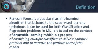 Definition
• Random Forest is a popular machine learning
algorithm that belongs to the supervised learning
technique. It can be used for both Classification and
Regression problems in ML. It is based on the concept
of ensemble learning, which is a process
of combining multiple classifiers to solve a complex
problem and to improve the performance of the
model.
 