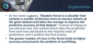 Explanation
• As the name suggests, "Random Forest is a classifier that
contains a number of decision trees on various subsets of
the given dataset and takes the average to improve the
predictive accuracy of that dataset." Instead of relying on
one decision tree, the random forest takes the prediction
from each tree and based on the majority votes of
predictions, and it predicts the final output.
• The greater number of trees in the forest leads to higher
accuracy and prevents the problem of overfitting.
 