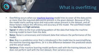 What is overfitting
• Overfitting occurs when our machine learning model tries to cover all the data points
or more than the required data points present in the given dataset. Because of this,
the model starts caching noise and inaccurate values present in the dataset, and all
these factors reduce the efficiency and accuracy of the model. The overfitted model
has low bias and high variance.
• Signal: It refers to the true underlying pattern of the data that helps the machine
learning model to learn from the data.
• Noise: Noise is unnecessary and irrelevant data that reduces the performance of the
model.
• Bias: Bias is a prediction error that is introduced in the model due to oversimplifying
the machine learning algorithms. Or it is the difference between the predicted values
and the actual values.
• Variance: If the machine learning model performs well with the training dataset, but
does not perform well with the test dataset, then variance occurs.
 
