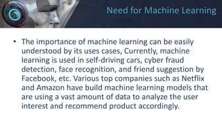 Need for Machine Learning
• The importance of machine learning can be easily
understood by its uses cases, Currently, machine
learning is used in self-driving cars, cyber fraud
detection, face recognition, and friend suggestion by
Facebook, etc. Various top companies such as Netflix
and Amazon have build machine learning models that
are using a vast amount of data to analyze the user
interest and recommend product accordingly.
 