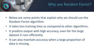 Why use Random Forest?
• Below are some points that explain why we should use the
Random Forest algorithm:
• It takes less training time as compared to other algorithms.
• It predicts output with high accuracy, even for the large
dataset it runs efficiently.
• It can also maintain accuracy when a large proportion of
data is missing.
 