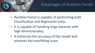 Advantages of Random Forest
• Random Forest is capable of performing both
Classification and Regression tasks.
• It is capable of handling large datasets with
high dimensionality.
• It enhances the accuracy of the model and
prevents the overfitting issue.
 