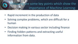 Following are some key points which show the
importance of Machine Learning:
• Rapid increment in the production of data
• Solving complex problems, which are difficult for a
human
• Decision making in various sector including finance
• Finding hidden patterns and extracting useful
information from data.
 