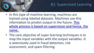 #1: Supervised Learning
• In this type of machine learning, machines are
trained using labeled datasets. Machines use this
information to predict output in the future. This
whole process is based on supervision and hence, the
name.
• The core objective of super learning techniques is to
map the input variables with the output variables. It
is extensively used in fraud detection, risk
assessment, and spam filtering.
 