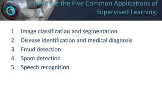 Here are the Five Common Applications of
Supervised Learning:
1. Image classification and segmentation
2. Disease identification and medical diagnosis
3. Fraud detection
4. Spam detection
5. Speech recognition
 
